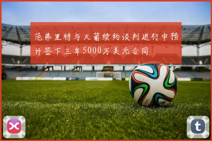 范弗里特与火箭续约谈判进行中预计签下三年5000万美元合同
