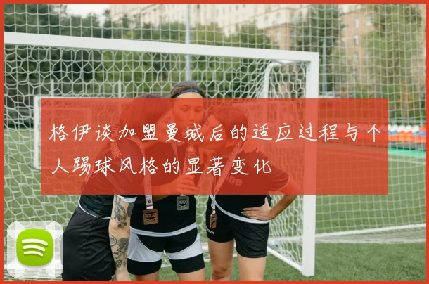 格伊谈加盟曼城后的适应过程与个人踢球风格的显著变化