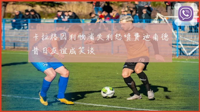 卡拉格因利物浦失利怒喷费迪南德昔日友谊成笑谈