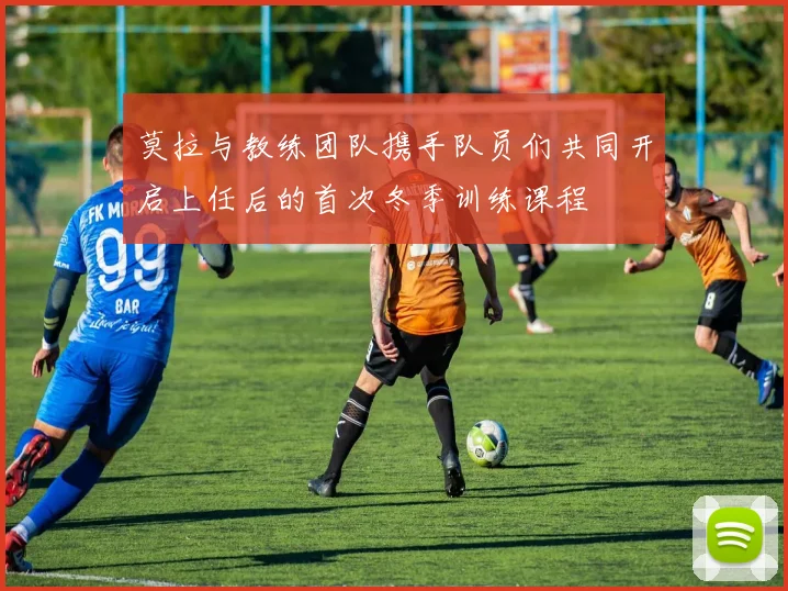 莫拉与教练团队携手队员们共同开启上任后的首次冬季训练课程