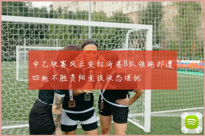 中乙联赛风云变幻海港B队领跑却遭四轮不胜贵阳竞技状态堪忧
