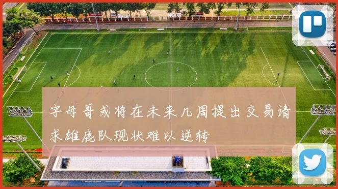 字母哥或将在未来几周提出交易请求雄鹿队现状难以逆转