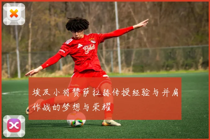 埃及小将赞萨拉赫传授经验与并肩作战的梦想与荣耀