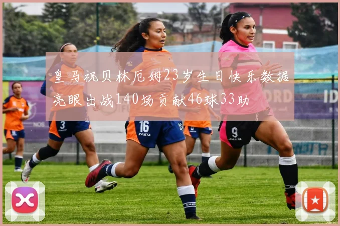 皇马祝贝林厄姆23岁生日快乐数据亮眼出战140场贡献46球33助