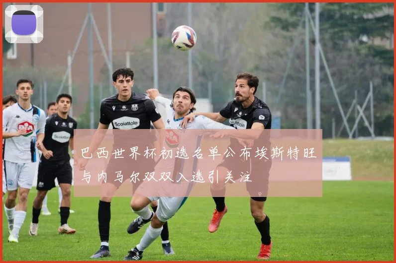 巴西世界杯初选名单公布埃斯特旺与内马尔双双入选引关注