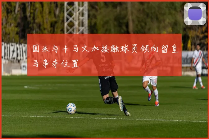 国米与卡马文加接触球员倾向留皇马争夺位置