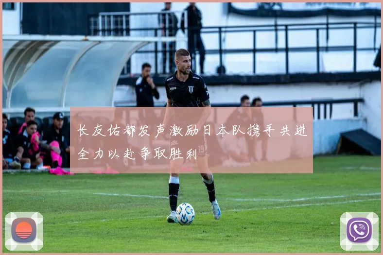 长友佑都发声激励日本队携手共进全力以赴争取胜利