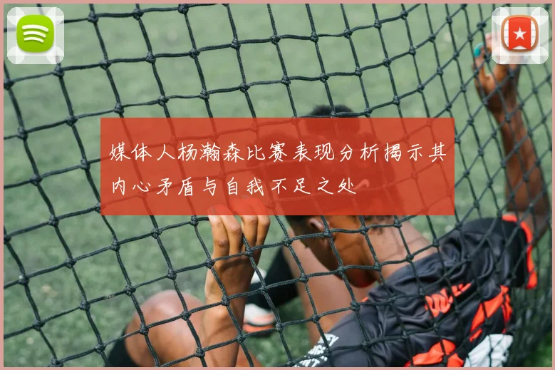 媒体人杨瀚森比赛表现分析揭示其内心矛盾与自我不足之处
