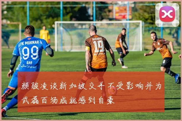 颜骏凌谈新加坡交手不受影响并为武磊百场成就感到自豪