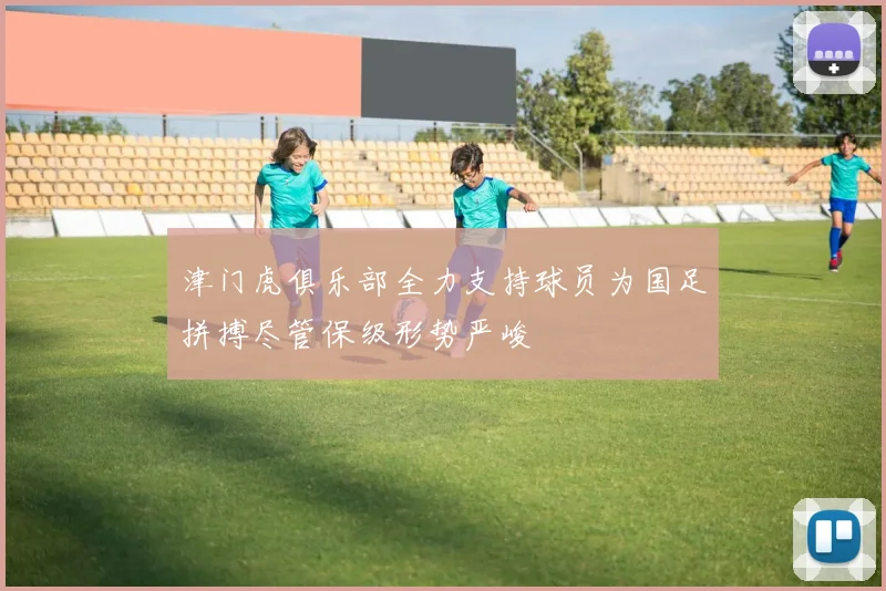 津门虎俱乐部全力支持球员为国足拼搏尽管保级形势严峻