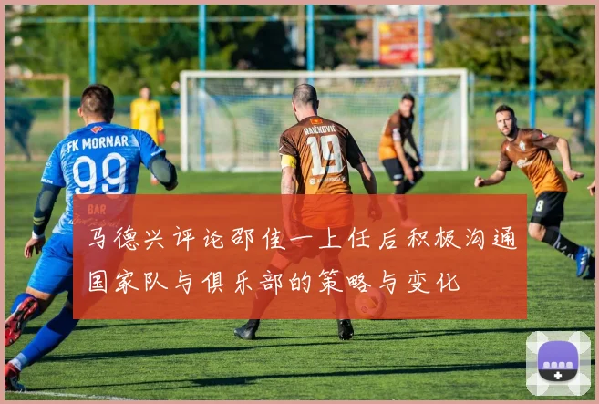 马德兴评论邵佳一上任后积极沟通国家队与俱乐部的策略与变化