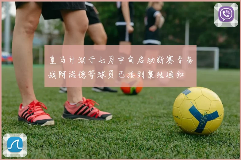 皇马计划于七月中旬启动新赛季备战阿诺德等球员已接到集结通知