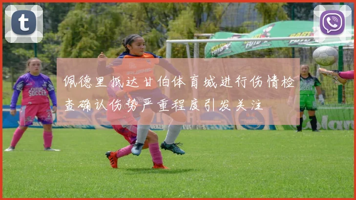 佩德里抵达甘伯体育城进行伤情检查确认伤势严重程度引发关注