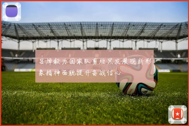 吕焯毅为国家队剪短黑发展现新形象精神面貌提升备战信心