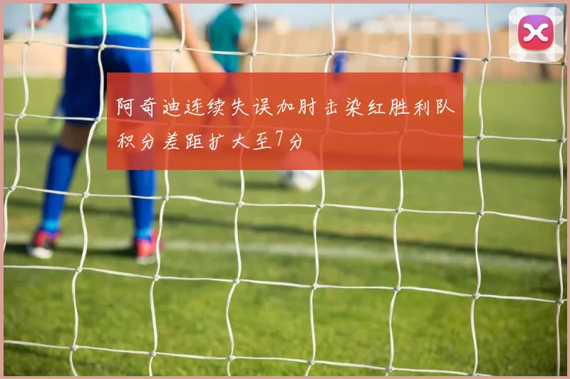 阿奇迪连续失误加肘击染红胜利队积分差距扩大至7分