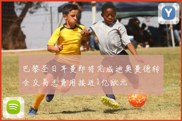 巴黎圣日耳曼即将完成迪奥曼德转会交易总费用接近1亿欧元