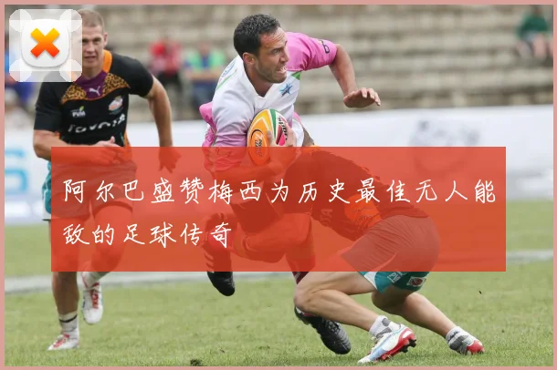 阿尔巴盛赞梅西为历史最佳无人能敌的足球传奇