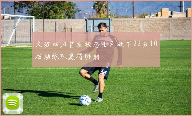 文班回归首发状态出色砍下22分10板助球队赢得胜利