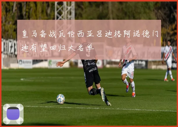 皇马备战瓦伦西亚吕迪格阿诺德门迪有望回归大名单