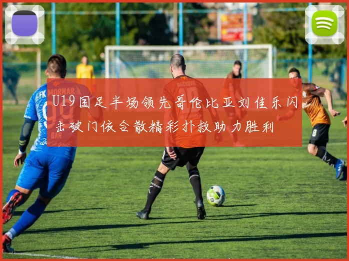 U19国足半场领先哥伦比亚刘佳乐闪击破门依合散精彩扑救助力胜利