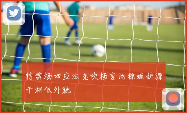 特雷杨回应法克吹杨言论称嫉妒源于相似外貌