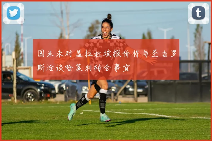 国米未对盖拉杜埃报价将与圣吉罗斯洽谈哈莱利转会事宜