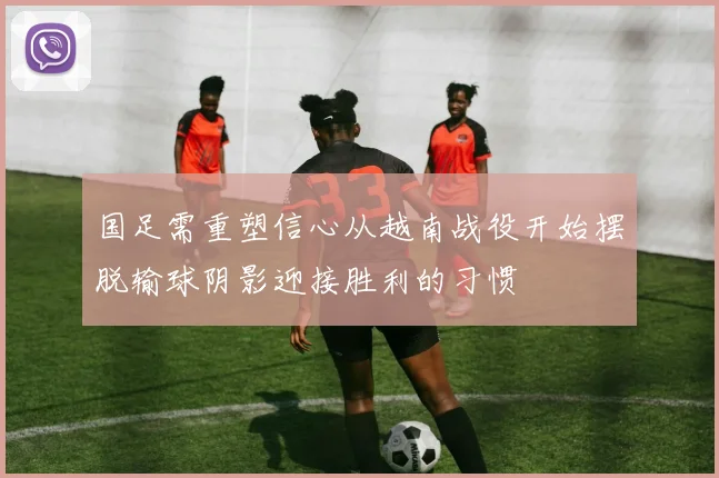 国足需重塑信心从越南战役开始摆脱输球阴影迎接胜利的习惯