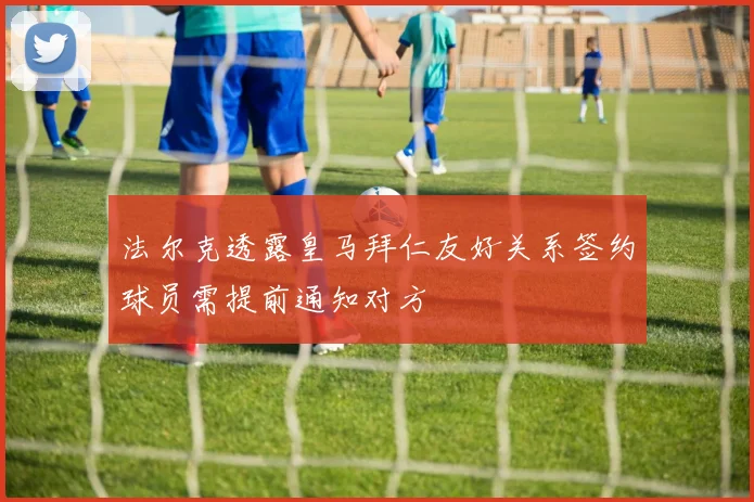 法尔克透露皇马拜仁友好关系签约球员需提前通知对方
