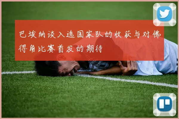巴埃纳谈入选国家队的收获与对佛得角比赛首发的期待