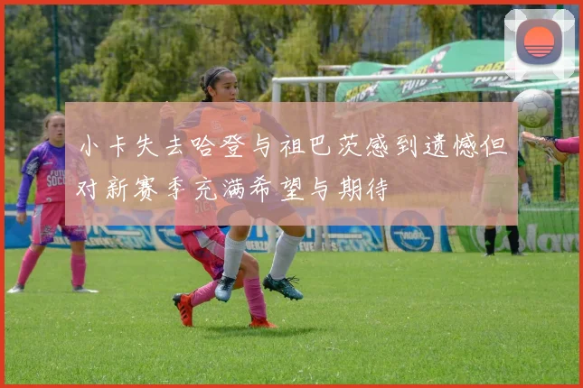 小卡失去哈登与祖巴茨感到遗憾但对新赛季充满希望与期待