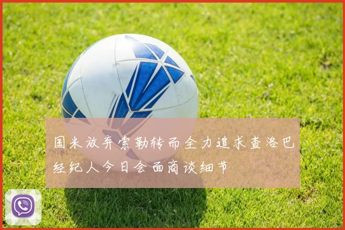 国米放弃索勒转而全力追求查洛巴经纪人今日会面商谈细节